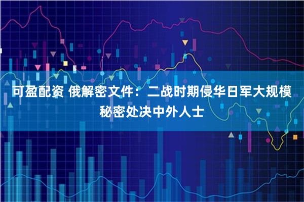 可盈配资 俄解密文件：二战时期侵华日军大规模秘密处决中外人士