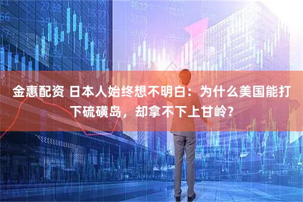 金惠配资 日本人始终想不明白：为什么美国能打下硫磺岛，却拿不下上甘岭？