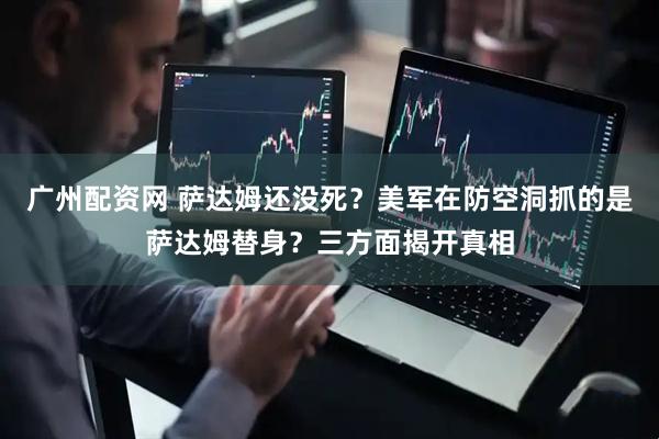 广州配资网 萨达姆还没死？美军在防空洞抓的是萨达姆替身？三方面揭开真相