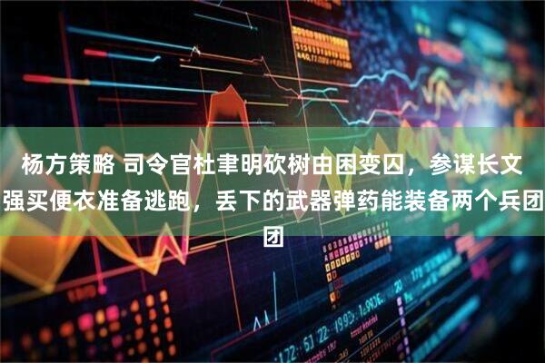 杨方策略 司令官杜聿明砍树由困变囚，参谋长文强买便衣准备逃跑，丢下的武器弹药能装备两个兵团