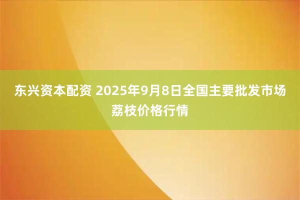 东兴资本配资 2025年9月8日全国主要批发市场荔枝价格行情