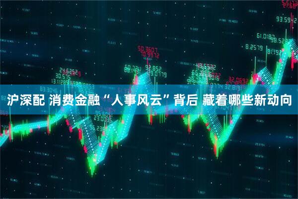 沪深配 消费金融“人事风云”背后 藏着哪些新动向