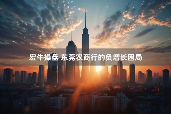宏牛操盘 东莞农商行的负增长困局