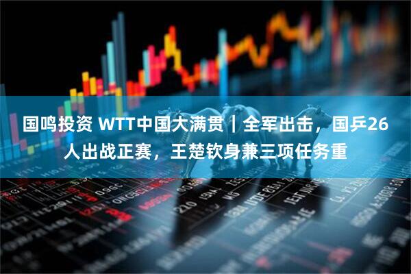 国鸣投资 WTT中国大满贯｜全军出击，国乒26人出战正赛，王楚钦身兼三项任务重
