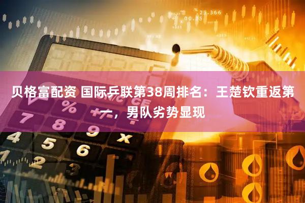 贝格富配资 国际乒联第38周排名：王楚钦重返第一，男队劣势显现