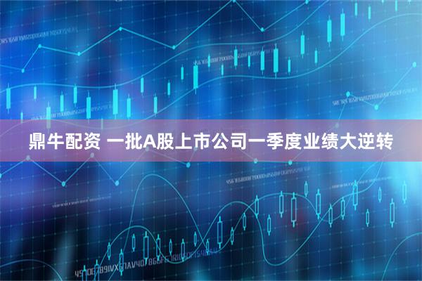 鼎牛配资 一批A股上市公司一季度业绩大逆转