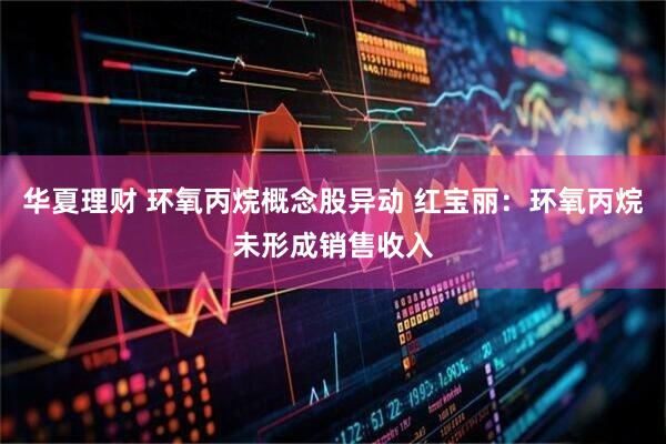 华夏理财 环氧丙烷概念股异动 红宝丽：环氧丙烷未形成销售收入