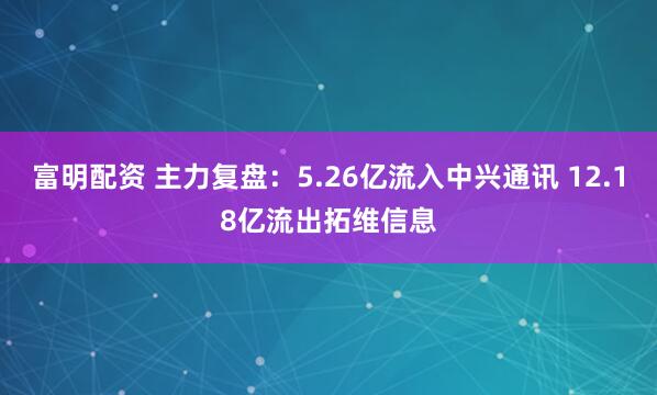 富明配资 主力复盘：5.26亿流入中兴通讯 12.18亿流出拓维信息