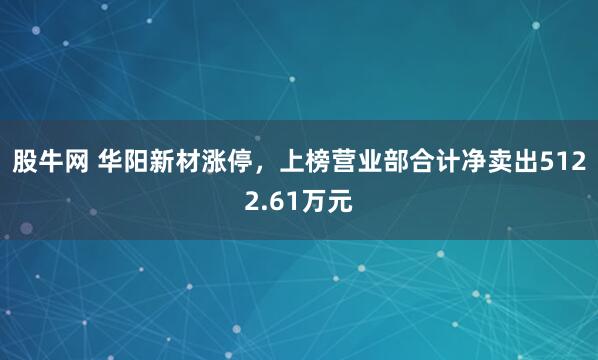 股牛网 华阳新材涨停，上榜营业部合计净卖出5122.61万元