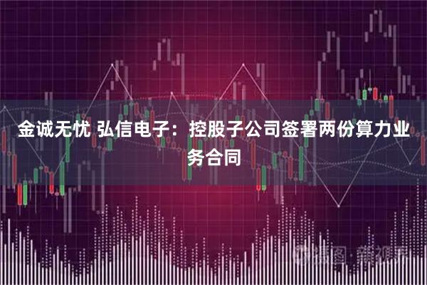 金诚无忧 弘信电子：控股子公司签署两份算力业务合同
