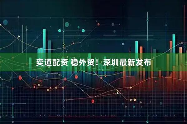 奕道配资 稳外贸！深圳最新发布