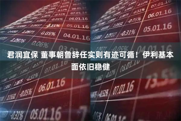 君润宜保 董事朝鲁辞任实则有迹可循！伊利基本面依旧稳健