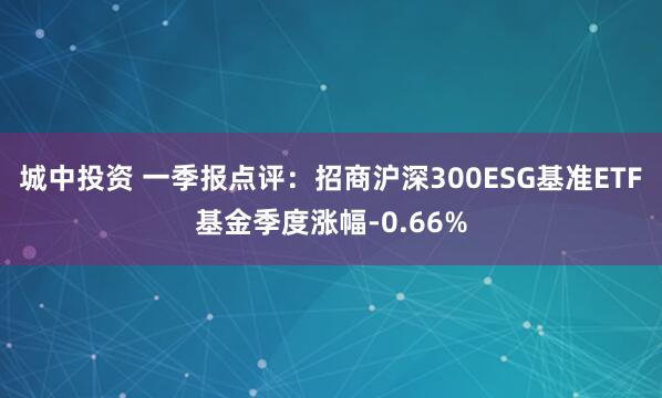 城中投资 一季报点评：招商沪深300ESG基准ETF基金季度涨幅-0.66%
