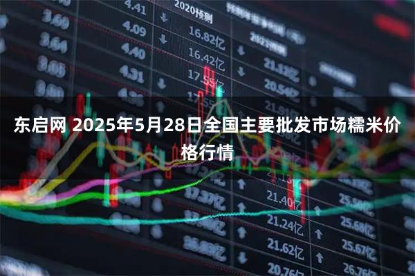 东启网 2025年5月28日全国主要批发市场糯米价格行情