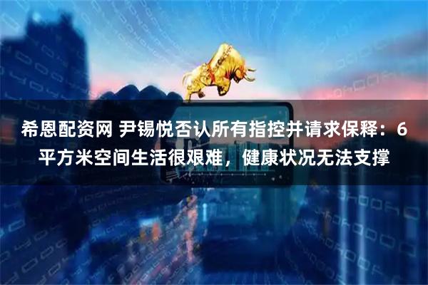 希恩配资网 尹锡悦否认所有指控并请求保释：6平方米空间生活很艰难，健康状况无法支撑