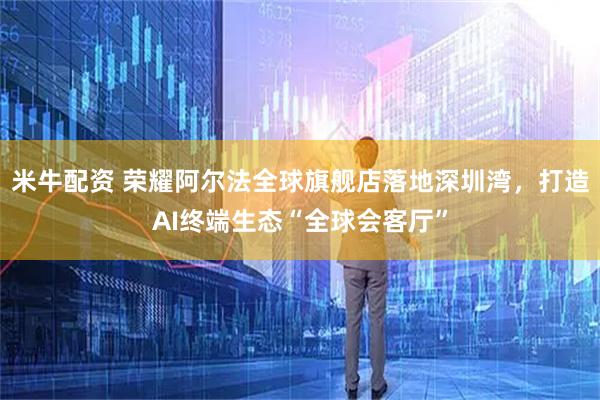 米牛配资 荣耀阿尔法全球旗舰店落地深圳湾，打造AI终端生态“全球会客厅”