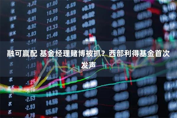 融可赢配 基金经理赌博被抓？西部利得基金首次发声