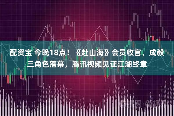 配资宝 今晚18点！《赴山海》会员收官，成毅三角色落幕，腾讯视频见证江湖终章