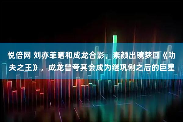 悦倍网 刘亦菲晒和成龙合影，素颜出镜梦回《功夫之王》，成龙曾夸其会成为继巩俐之后的巨星